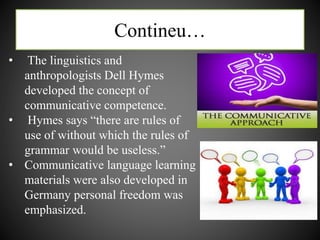 Contineu…
• The linguistics and
anthropologists Dell Hymes
developed the concept of
communicative competence.
• Hymes says “there are rules of
use of without which the rules of
grammar would be useless.”
• Communicative language learning
materials were also developed in
Germany personal freedom was
emphasized.
 