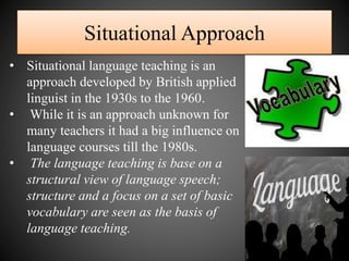 Situational Approach
• Situational language teaching is an
approach developed by British applied
linguist in the 1930s to the 1960.
• While it is an approach unknown for
many teachers it had a big influence on
language courses till the 1980s.
• The language teaching is base on a
structural view of language speech;
structure and a focus on a set of basic
vocabulary are seen as the basis of
language teaching.
 