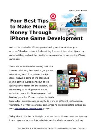 Author: Marie Weaver




Are you interested in iPhone game development to increase your
revenue? Read on this article describing four most important tips about
game building and get the most interesting and revenue earning iPhone
game app.


There are several stories surfing over the
Internet, claiming that low-budget games
are making tons of money on the App
store. Knowing some of the stories, it
seems game development sounds like
getting richer faster. On the contrary, it's
not so easy to build games that can
monetized instantly. Developing a chart
busting game for iPhone requires in-depth
knowledge, expertise and dexterity to work on different technologies.
Therefore, it is vital to consider some important points before setting on
your iPhone game development project.


Today, due to the hectic lifestyle more and more iPhone users are turning
towards games in search of entertainment and relaxation after a tough


        Four Best Tips to Make More Money Through iPhone Game Development Page No.: 1
 