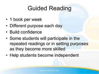 Guided Reading
• 1 book per week
• Different purpose each day
• Build confidence
• Some students will participate in the
  repeated readings or in setting purposes
  as they become more skilled
• Help students become independent
 
