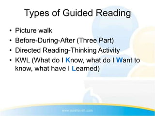 Types of Guided Reading
•   Picture walk
•   Before-During-After (Three Part)
•   Directed Reading-Thinking Activity
•   KWL (What do I Know, what do I Want to
    know, what have I Learned)
 