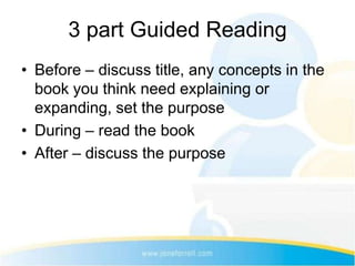3 part Guided Reading
• Before – discuss title, any concepts in the
  book you think need explaining or
  expanding, set the purpose
• During – read the book
• After – discuss the purpose
 