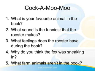 Cock-A-Moo-Moo
1. What is your favourite animal in the
   book?
2. What sound is the funniest that the
   rooster makes?
3. What feelings does the rooster have
   during the book?
4. Why do you think the fox was sneaking
   in?
5. What farm animals aren’t in the book?
 