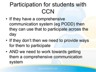 Participation for students with
               CCN
• If they have a comprehensive
  communication system (eg PODD) then
  they can use that to participate across the
  day
• If they don’t then we need to provide ways
  for them to participate
• AND we need to work towards getting
  them a comprehensive communication
  system
 