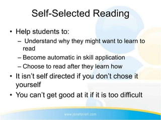 Self-Selected Reading
• Help students to:
  – Understand why they might want to learn to
    read
  – Become automatic in skill application
  – Choose to read after they learn how
• It isn’t self directed if you don’t chose it
  yourself
• You can’t get good at it if it is too difficult
 