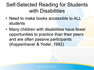 Self-Selected Reading for Students
          with Disabilities
• Need to make books accessible to ALL
  students
• Many children with disabilities have fewer
  opportunities to practice than their peers
  and are often passive participants
  (Koppenhaver & Yoder, 1992)
 