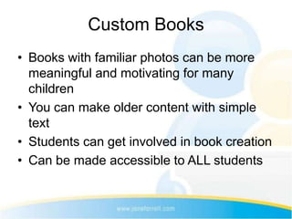 Custom Books
• Books with familiar photos can be more
  meaningful and motivating for many
  children
• You can make older content with simple
  text
• Students can get involved in book creation
• Can be made accessible to ALL students
 