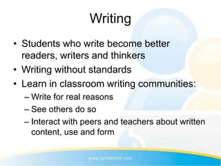 Writing
• Students who write become better
  readers, writers and thinkers
• Writing without standards
• Learn in classroom writing communities:
  – Write for real reasons
  – See others do so
  – Interact with peers and teachers about written
    content, use and form
 