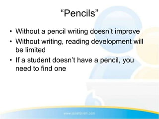 “Pencils”
• Without a pencil writing doesn’t improve
• Without writing, reading development will
  be limited
• If a student doesn’t have a pencil, you
  need to find one
 