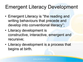 Emergent Literacy Development
• Emergent Literacy is “the reading and
  writing behaviours that precede and
  develop into conventional literacy”;
• Literacy development is
  constructive, interactive, emergent and
  recursive;
• Literacy development is a process that
  begins at birth.
 