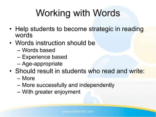 Working with Words
• Help students to become strategic in reading
  words
• Words instruction should be
  – Words based
  – Experience based
  – Age-appropriate
• Should result in students who read and write:
  – More
  – More successfully and independently
  – With greater enjoyment
 