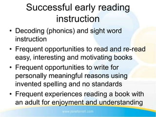 Successful early reading
           instruction
• Decoding (phonics) and sight word
  instruction
• Frequent opportunities to read and re-read
  easy, interesting and motivating books
• Frequent opportunities to write for
  personally meaningful reasons using
  invented spelling and no standards
• Frequent experiences reading a book with
  an adult for enjoyment and understanding
 