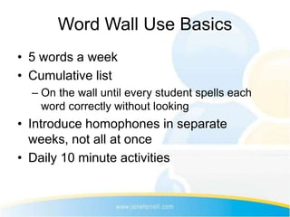 Word Wall Use Basics
• 5 words a week
• Cumulative list
  – On the wall until every student spells each
    word correctly without looking
• Introduce homophones in separate
  weeks, not all at once
• Daily 10 minute activities
 