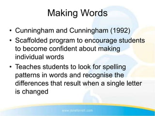 Making Words
• Cunningham and Cunningham (1992)
• Scaffolded program to encourage students
  to become confident about making
  individual words
• Teaches students to look for spelling
  patterns in words and recognise the
  differences that result when a single letter
  is changed
 