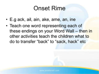 Onset Rime
• E.g ack, ail, ain, ake, ame, an, ine
• Teach one word representing each of
  these endings on your Word Wall – then in
  other activities teach the children what to
  do to transfer “back” to “sack, hack” etc
 