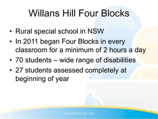 Willans Hill Four Blocks
• Rural special school in NSW
• In 2011 began Four Blocks in every
  classroom for a minimum of 2 hours a day
• 70 students – wide range of disabilities
• 27 students assessed completely at
  beginning of year
 