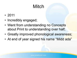 Mitch
• 2011
• Incredibly engaged;
• Went from understanding no Concepts
  about Print to understanding over half;
• Greatly improved phonological awareness;
• At end of year signed his name “Midd ada”
 
