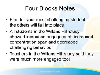 Four Blocks Notes
• Plan for your most challenging student –
  the others will fall into place
• All students in the Willans Hill study
  showed increased engagement, increased
  concentration span and decreased
  challenging behaviour
• Teachers in the Willans Hill study said they
  were much more engaged too!
 