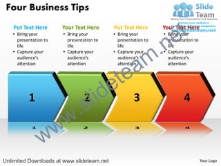 Four Business Tips
    Put Text Here
   • Bring your
                       Your Text Here
                       • Bring your
                                           Put Text Here
                                           • Bring your
                                                                    e t
                                                               Your Text Here
                                                               • Bring your



                                                            .n
     presentation to     presentation to     presentation to     presentation to
     life                life                life                life


                                                          m
   • Capture your      • Capture your      • Capture your      • Capture your



                                               a
     audience’s          audience’s          audience’s          audience’s




                                             te
     attention           attention           attention           attention




                                     id    e
          1
                          .
                                 2
                                 s l                3                   4

                  w     w
                w
Unlimited Downloads at www.slideteam.net                                           Your Logo
 
