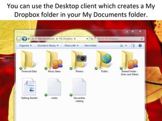 You can use the Desktop client which creates a My Dropbox folder in your My Documents folder.