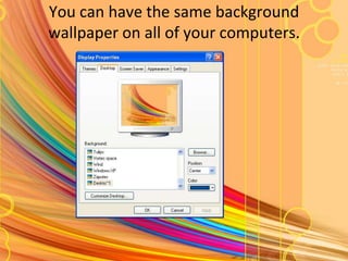 You can have the same background wallpaper on all of your computers.