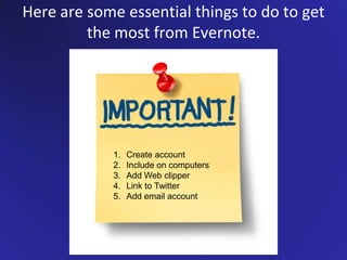 Here are some essential things to do to get the most from Evernote.Create accountInclude on computersAdd Web clipperLink to TwitterAdd email account