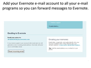Add your Evernote e-mail account to all your e-mail programs so you can forward messages to Evernote.