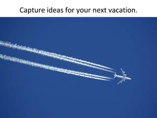 Capture ideas for your next vacation.