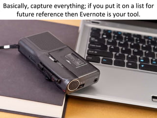 Basically, capture everything; if you put it on a list for future reference then Evernote is your tool.