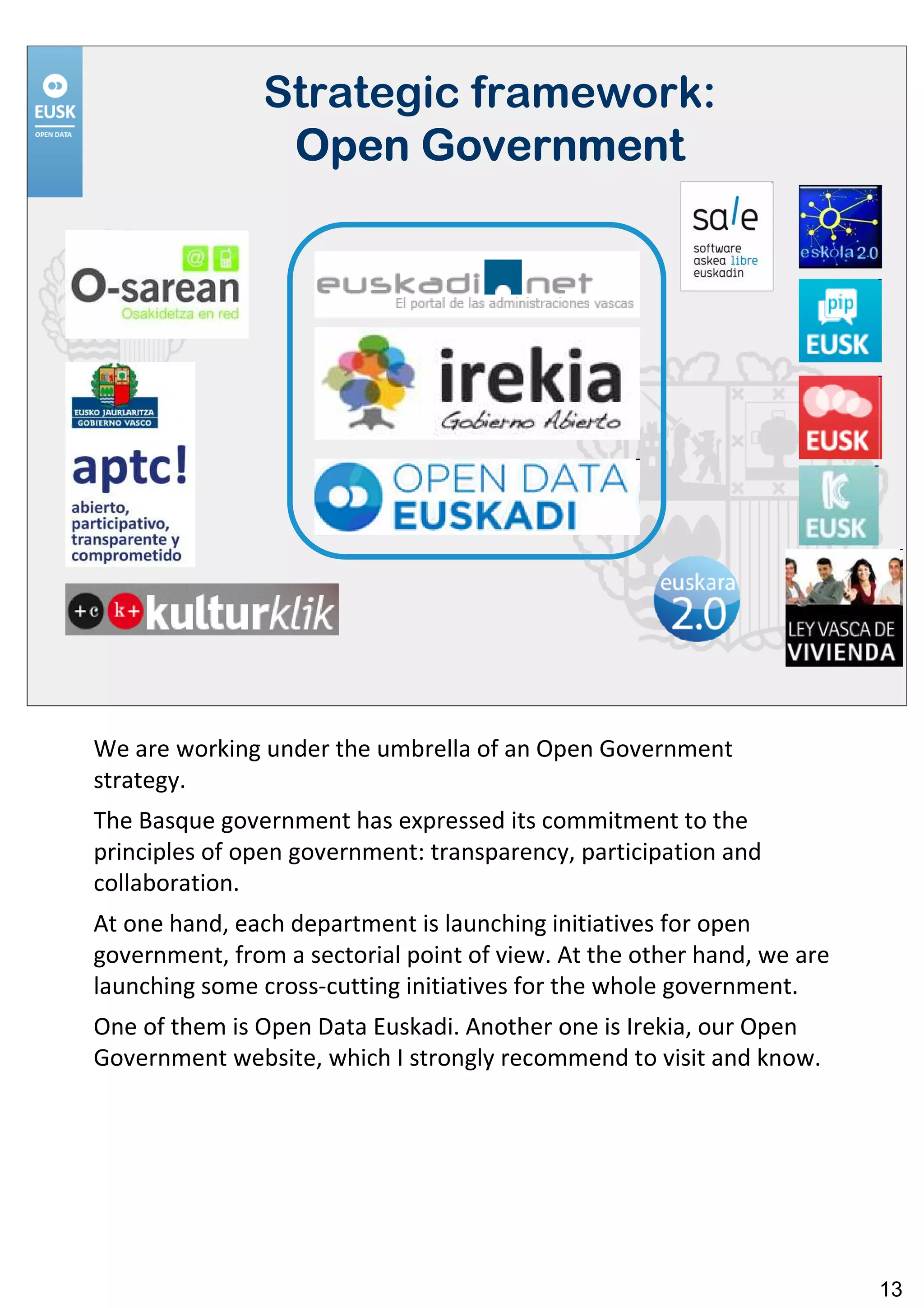 Strategic framework:
                Open Government




We are working under the umbrella of an Open Government
strategy.
The Basque government has expressed its commitment to the
principles of open government: transparency, participation and
collaboration.
At one hand, each department is launching initiatives for open
government, from a sectorial point of view. At the other hand, we are
launching some cross-cutting initiatives for the whole government.
One of them is Open Data Euskadi. Another one is Irekia, our Open
Government website, which I strongly recommend to visit and know.




                                                                        13
 