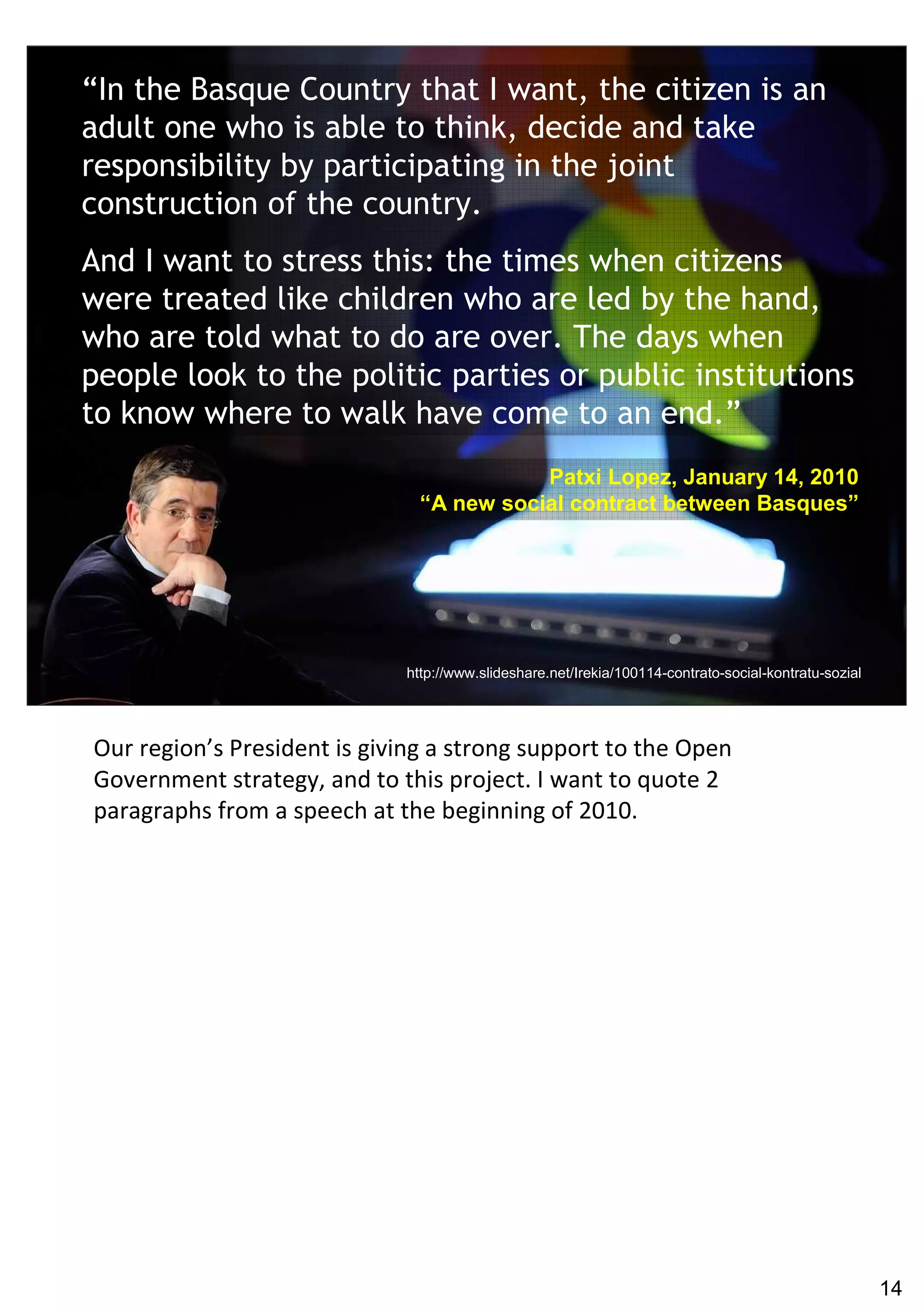 “In the Basque Country that I want, the citizen is an
adult one who is able to think, decide and take
responsibility by participating in the joint
construction of the country.
And I want to stress this: the times when citizens
were treated like children who are led by the hand,
who are told what to do are over. The days when
people look to the politic parties or public institutions
to know where to walk have come to an end.”
                                          Patxi Lopez, January 14, 2010
                               “A new social contract between Basques”




                             http://www.slideshare.net/Irekia/100114-contrato-social-kontratu-sozial




Our region’s President is giving a strong support to the Open
Government strategy, and to this project. I want to quote 2
paragraphs from a speech at the beginning of 2010.




                                                                                                       14
 