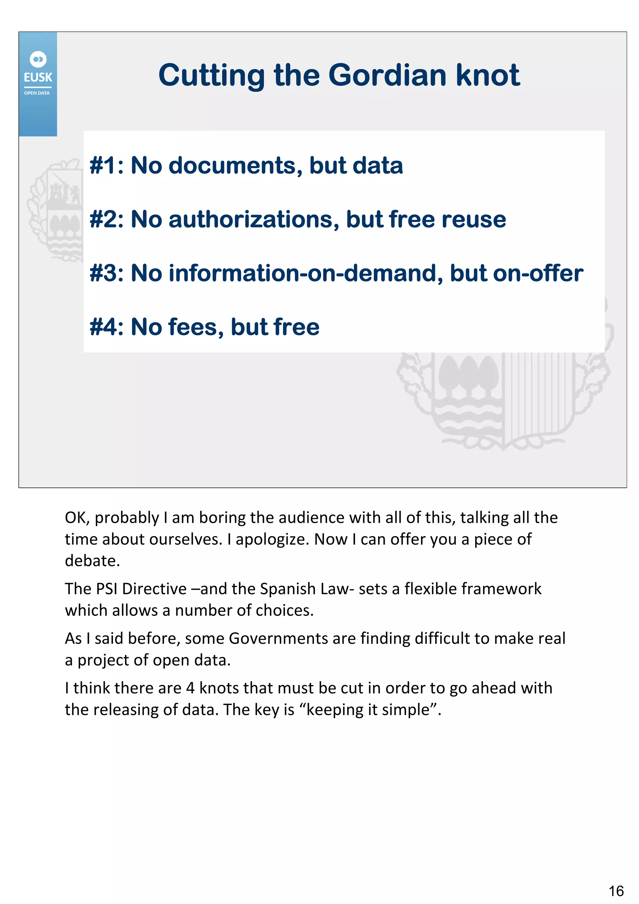 Cutting the Gordian knot

   #1: No documents, but data

   #2: No authorizations, but free reuse

   #3: No information-on-demand, but on-offer
          information-on-            on-

   #4: No fees, but free




OK, probably I am boring the audience with all of this, talking all the
time about ourselves. I apologize. Now I can offer you a piece of
debate.
The PSI Directive –and the Spanish Law- sets a flexible framework
which allows a number of choices.
As I said before, some Governments are finding difficult to make real
a project of open data.
I think there are 4 knots that must be cut in order to go ahead with
the releasing of data. The key is “keeping it simple”.




                                                                          16
 