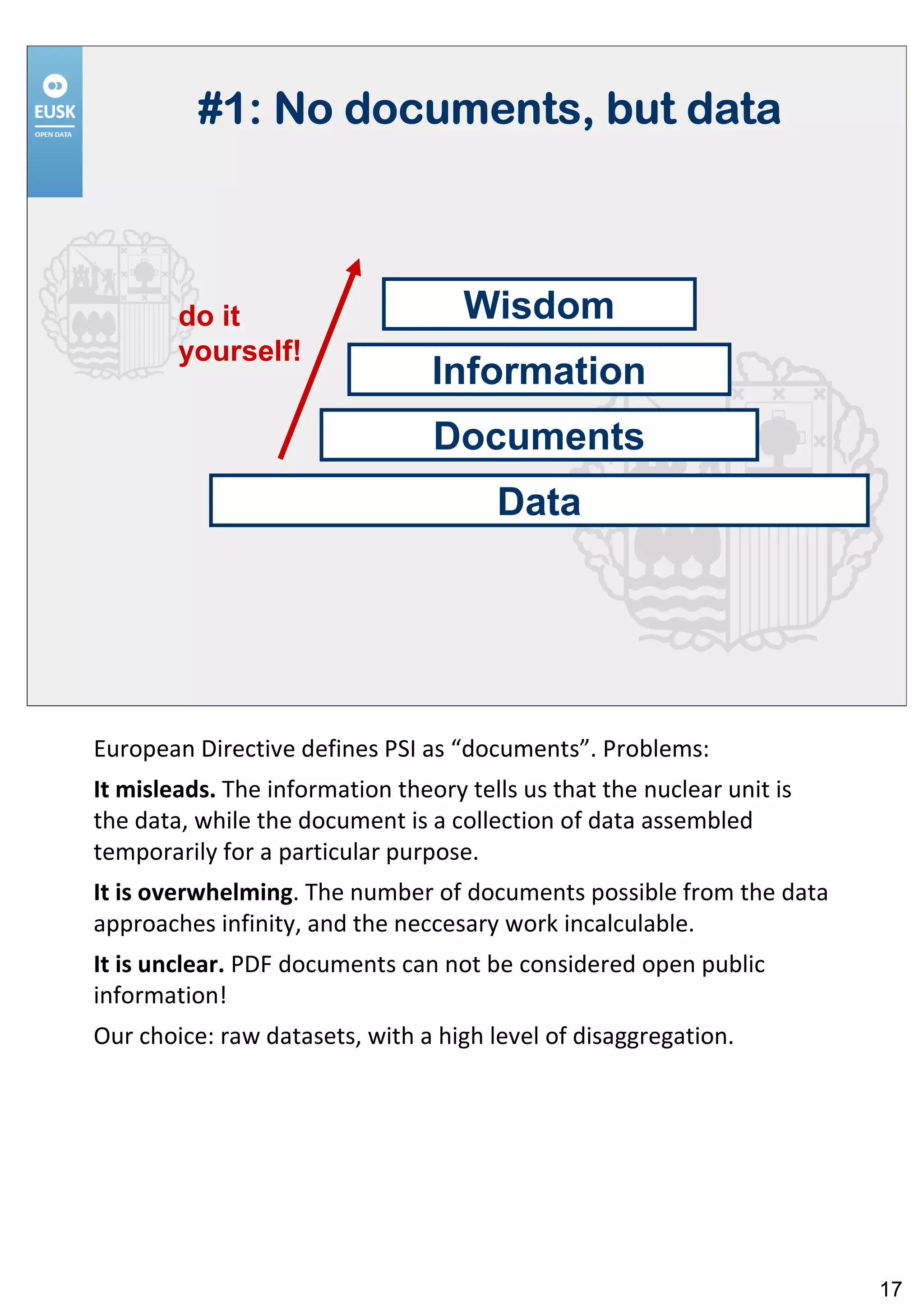 #1: No documents, but data



        do it                       Wisdom
        yourself!
                                 Information
                                 Documents
                                       Data




European Directive defines PSI as “documents”. Problems:
It misleads. The information theory tells us that the nuclear unit is
the data, while the document is a collection of data assembled
temporarily for a particular purpose.
It is overwhelming. The number of documents possible from the data
approaches infinity, and the neccesary work incalculable.
It is unclear. PDF documents can not be considered open public
information!
Our choice: raw datasets, with a high level of disaggregation.




                                                                        17
 