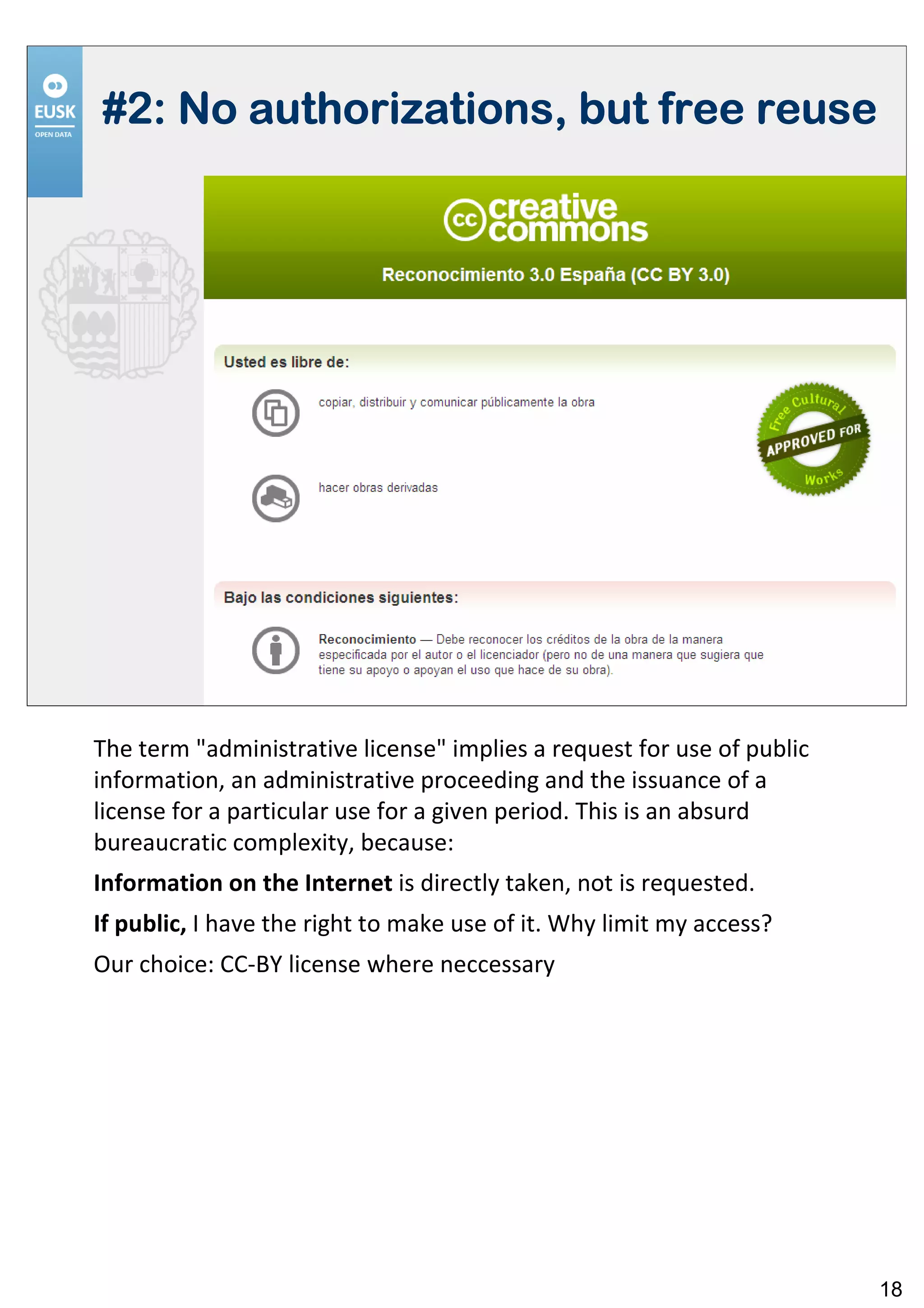 #2: No authorizations, but free reuse




The term "administrative license" implies a request for use of public
information, an administrative proceeding and the issuance of a
license for a particular use for a given period. This is an absurd
bureaucratic complexity, because:
Information on the Internet is directly taken, not is requested.
If public, I have the right to make use of it. Why limit my access?
Our choice: CC-BY license where neccessary




                                                                        18
 