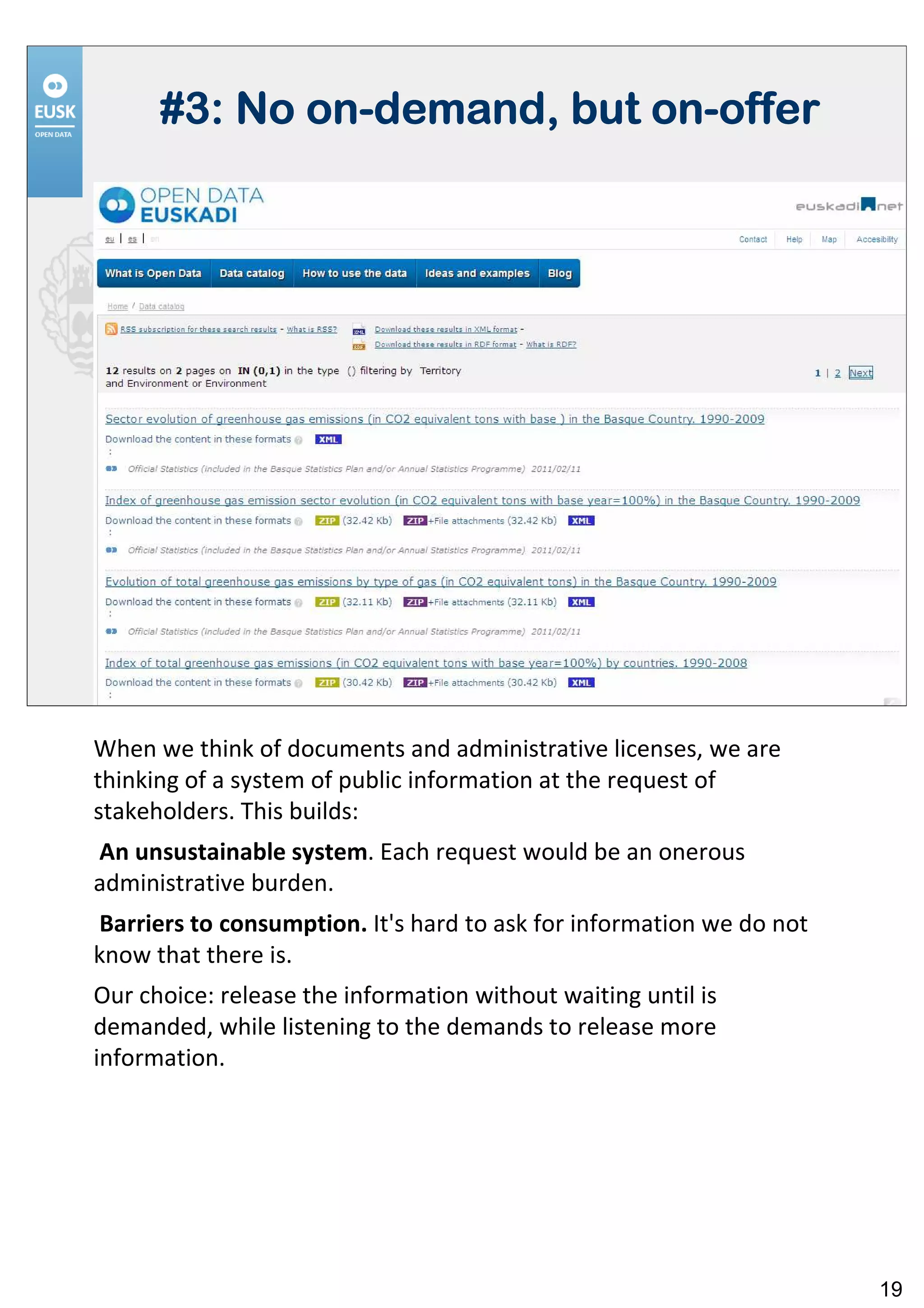 on-            on-
      #3: No on-demand, but on-offer




When we think of documents and administrative licenses, we are
thinking of a system of public information at the request of
stakeholders. This builds:
An unsustainable system. Each request would be an onerous
administrative burden.
Barriers to consumption. It's hard to ask for information we do not
know that there is.
Our choice: release the information without waiting until is
demanded, while listening to the demands to release more
information.




                                                                      19
 