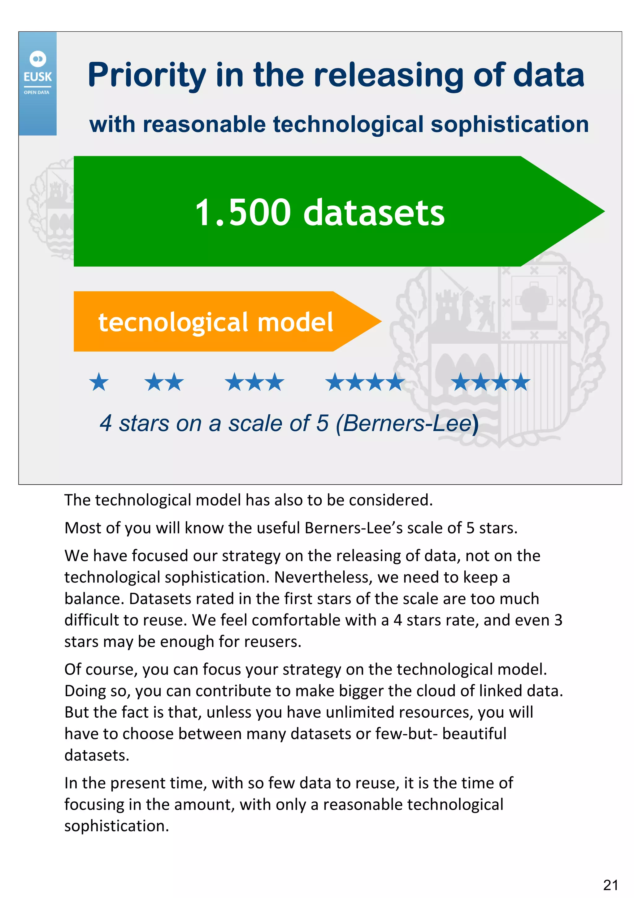 Priority in the releasing of data
   with reasonable technological sophistication


                  1.500 datasets

    tecnological model


    4 stars on a scale of 5 (Berners-Lee)


The technological model has also to be considered.
Most of you will know the useful Berners-Lee’s scale of 5 stars.
We have focused our strategy on the releasing of data, not on the
technological sophistication. Nevertheless, we need to keep a
balance. Datasets rated in the first stars of the scale are too much
difficult to reuse. We feel comfortable with a 4 stars rate, and even 3
stars may be enough for reusers.
Of course, you can focus your strategy on the technological model.
Doing so, you can contribute to make bigger the cloud of linked data.
But the fact is that, unless you have unlimited resources, you will
have to choose between many datasets or few-but- beautiful
datasets.
In the present time, with so few data to reuse, it is the time of
focusing in the amount, with only a reasonable technological
sophistication.


                                                                          21
 