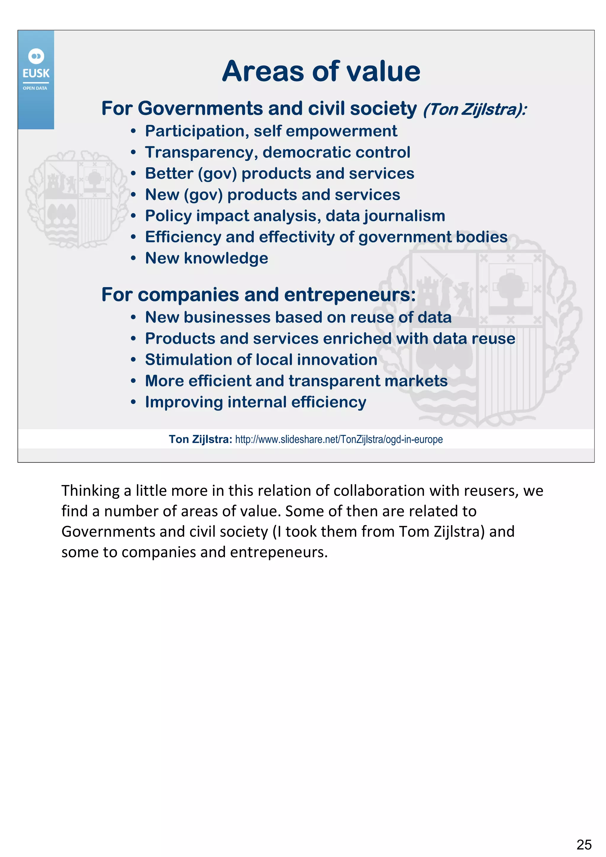 Areas of value
      For Governments and civil society (Ton Zijlstra):
          •   Participation, self empowerment
          •   Transparency, democratic control
          •   Better (gov) products and services
          •   New (gov) products and services
          •   Policy impact analysis, data journalism
          •   Efficiency and effectivity of government bodies
          •   New knowledge

                        entrepeneurs:
      For companies and entrepeneurs:
          •   New businesses based on reuse of data
          •   Products and services enriched with data reuse
          •   Stimulation of local innovation
          •   More efficient and transparent markets
          •   Improving internal efficiency

                 Ton Zijlstra: http://www.slideshare.net/TonZijlstra/ogd-in-europe



Thinking a little more in this relation of collaboration with reusers, we
find a number of areas of value. Some of then are related to
Governments and civil society (I took them from Tom Zijlstra) and
some to companies and entrepeneurs.




                                                                                     25
 