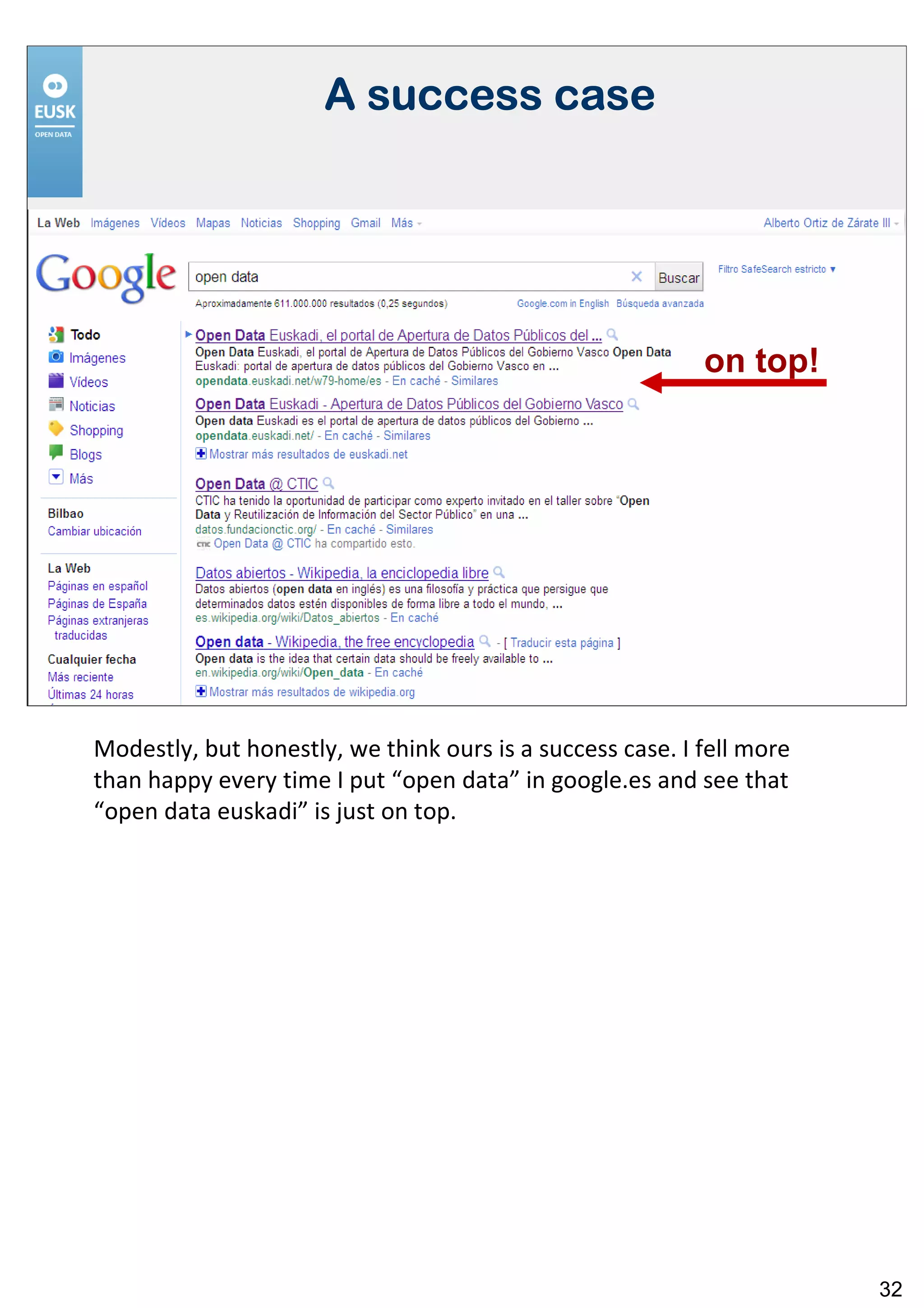 A success case




                                                           on top!




Modestly, but honestly, we think ours is a success case. I fell more
than happy every time I put “open data” in google.es and see that
“open data euskadi” is just on top.




                                                                       32
 