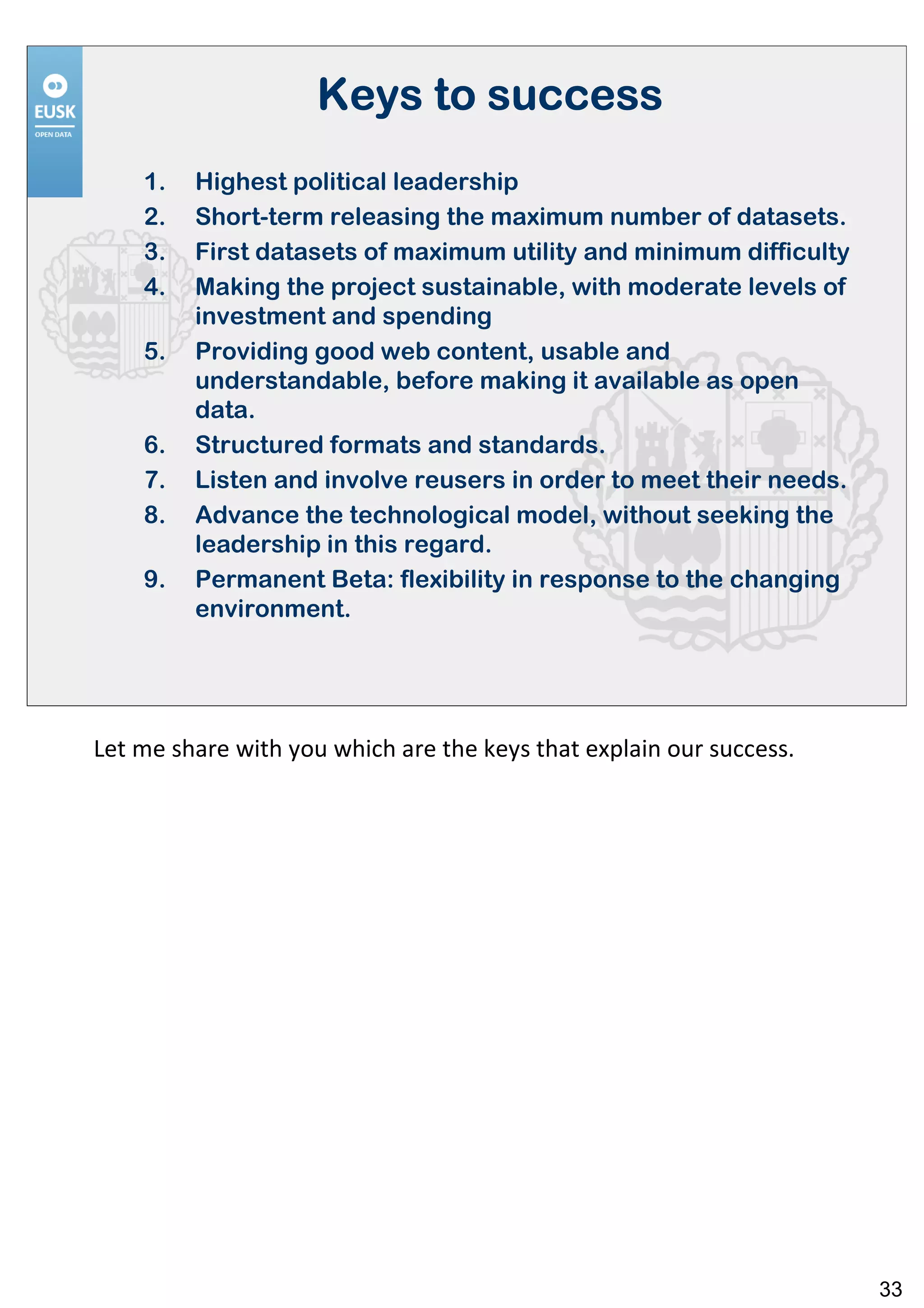 Keys to success
    1.   Highest political leadership
    2.   Short-term releasing the maximum number of datasets.
    3.   First datasets of maximum utility and minimum difficulty
    4.   Making the project sustainable, with moderate levels of
         investment and spending
    5.   Providing good web content, usable and
         understandable, before making it available as open
         data.
    6.   Structured formats and standards.
    7.   Listen and involve reusers in order to meet their needs.
    8.   Advance the technological model, without seeking the
         leadership in this regard.
    9.   Permanent Beta: flexibility in response to the changing
         environment.




Let me share with you which are the keys that explain our success.




                                                                     33
 
