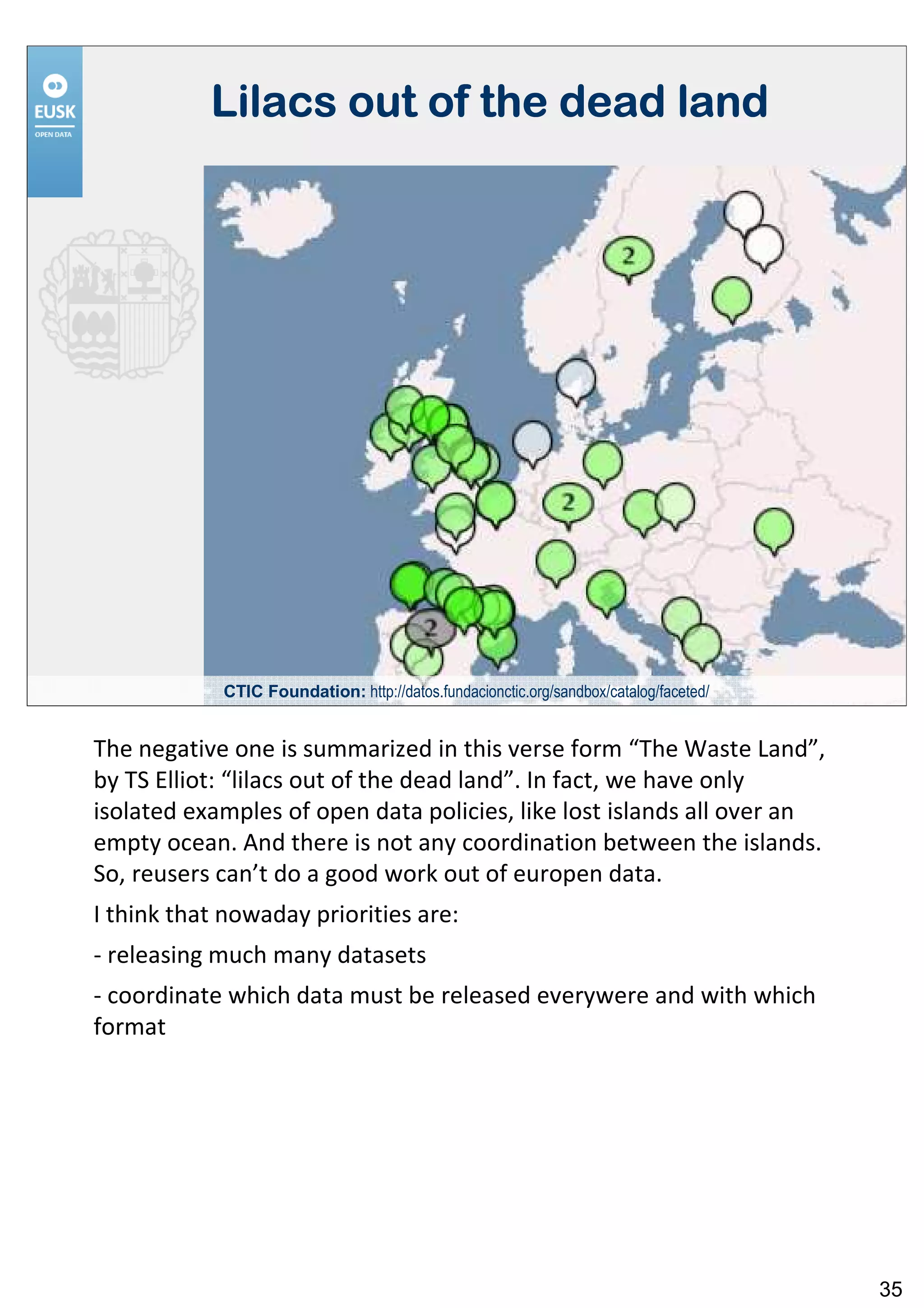 Lilacs out of the dead land




            CTIC Foundation: http://datos.fundacionctic.org/sandbox/catalog/faceted/


The negative one is summarized in this verse form “The Waste Land”,
by TS Elliot: “lilacs out of the dead land”. In fact, we have only
isolated examples of open data policies, like lost islands all over an
empty ocean. And there is not any coordination between the islands.
So, reusers can’t do a good work out of europen data.
I think that nowaday priorities are:
- releasing much many datasets
- coordinate which data must be released everywere and with which
format




                                                                                       35
 