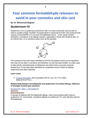 1

Four common formaldehyde releasers to
avoid in your cosmetics and skin care
By: Dr. Mohammad Baghaei

Quaternium-15
Quaternium-15 is a quaternary ammonium salt. It is most commonly used as part of
what is usually a large "cocktail" of preservatives in personal and skin care products that
require a long shelf life. It is a known formaldehyde donor. . It can cause contact
dermatitis, a symptom of an allergic reaction, especially in those with sensitive skin, on
an infant's skin, or on sensitive areas such as the genitals.

The compound has even been identified by the EU (European Union) as an ingredient
that may not be safe in cosmetics and therefore, its use has been limited. It is also used
in latex paints, industrial types of adhesives and other home consumer products.
Quaternium-15 has also been identified as a potential immune irritant as allergic
responses have been reported.
Learn more:



Contact Dermatitis. 2010 Oct;63(4):187-91. doi: 10.1111/j.16000536.2010.01712.x.

Relationship between formaldehyde and quaternium-15 contact allergy. Influence
of strength of patch test reactions.
de Groot AC, Blok J, Coenraads PJ.
Abstract
BACKGROUND:
In groups of patients with formaldehyde allergy, many have positive patch tests to
quaternium-15. Conversely, of patients allergic to quaternium-15, over half also react to
formaldehyde.

By : Dr. Mohammad Baghaei

www. facedoux.com

 