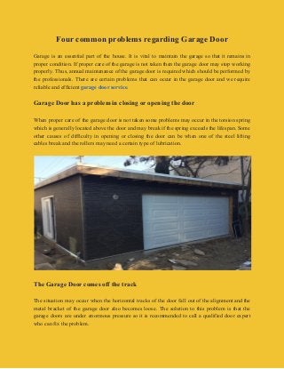 Four common problems regarding Garage Door
Garage is an essential part of the house. It is vital to maintain the garage so that it remains in
proper condition. If proper care of the garage is not taken then the garage door may stop working
properly. Thus, annual maintenance of the garage door is required which should be performed by
the professionals. There are certain problems that can occur in the garage door and we require
reliable and efficient ​garage door service​.
Garage Door has a problem in closing or opening the door
When proper care of the garage door is not taken some problems may occur in the torsion spring
which is generally located above the door and may break if the spring exceeds the lifespan. Some
other causes of difficulty in opening or closing the door can be when one of the steel lifting
cables break and the rollers may need a certain type of lubrication.
The Garage Door comes off the track
The situation may occur when the horizontal tracks of the door fall out of the alignment and the
metal bracket of the garage door also becomes loose. The solution to this problem is that the
garage doors are under enormous pressure so it is recommended to call a qualified door expert
who can fix the problem.
 