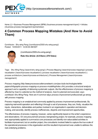 (http://processexcellencenetwork.com/)
178
Home (/) > Business Process Management (BPM) (/business-process-management-bpm/) > Articles
(/business-process-management-bpm/articles/)
4 Common Process Mapping Mistakes (And How to Avoid
Them)
Contributor: Shu-wing Pang (/contributors/2505-shu-wing-pang/)
Posted: 10/05/2011 12:00:00 AM EDT
(/contributors/2505-shu-wing-pang/)
Rate this Article: (4.9 Stars | 270 Votes)
Tags: Shu Wing Pang (/search/shu-wing-pang/) | Process Mapping (/search/process-mapping/) | process
visualization (/search/process-visualization/) | process visualisation (/search/process-visualisation/) |
process architecture (/search/process-architecture/) | Process Management (/search/process-
management/)
Process mapping (http://www.processexcellencenetwork.com/pex-tools-technologies/white-
papers/infographic-process-mapping-vs-process-modelling/index.cfm) provides a structural analysis
approach and a capability of delivering systematic outputs. But the effectiveness of process mapping is
affected by howit is selected as the method of analysis, howit is planned and executed, says
contributor Shu-Wing Pang. Here are 4 common ways process improvement professionals go wrong
with process mapping.
Process mapping is an analytical tool commonly applied by process improvement professionals. By
capturing real-world operation and reflecting it through a set of processes, they can, firstly, visualize the
inputs, interactions, deliverables and parties involved in an organisation’s operation and decision-
making, and secondly, identify process inefficiencies, disjoints and improvement opportunities.
The effectiveness of process mapping, however, varies significantly based on the writer’s experience
and observations. On one procurement process reengineering project, for example, process mapping
was appropriately applied to summarize core processes and identify non-value-added activities to
facilitate improvement; but on another project, the consultants involved failed to capture the true scale of
the operational processes in the organisation and the resultant improvement was unable to address the
real underlying problems.
 