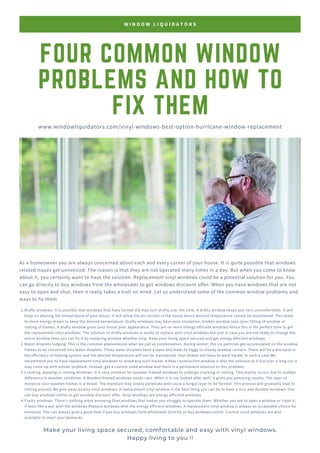 FOUR COMMON WINDOW
PROBLEMS AND HOW TO
FIX THEM
As a homeowner you are always concerned about each and every corner of your house. It is quite possible that windows
related issues get unnoticed. The reason is that they are not operated many times in a day. But when you come to know
about it, you certainly want to have the solution. Replacement vinyl windows could be a potential solution for you. You
can go directly to buy windows from the wholesaler to get windows discount offer. When you have windows that are not
easy to open and shut, then it really takes a troll on mind. Let us understand some of the common window problems and
ways to fix them
W I N D O W L I Q U I D A T O R S
www.windowliquidators.com/vinyl-windows-best-option-hurricane-window-replacement
Drafty windows: It is possible that windows that have turned old may turn drafty over the time. A drafty window keeps you very uncomfortable. It will
keep on altering the temperature of your house. It will allow the air current in the house hence desired temperature cannot be maintained. This leads
to more energy drawn to keep the desired temperature. Drafty windows may have poor insulation, broken window seal, poor fitting of window or
rotting of frames. A drafty window gives your house poor appearance. They are no more energy efficient windows hence this is the perfect time to get
the replacement vinyl windows. The solution to drafty windows is surely to replace with vinyl windows but just in case you are not ready to change the
entire window then you can fix it by replacing window whether strip. Keep your living space secured and get energy efficient windows.
Water droplets lodging: This is the common phenomenon what we call as condensation. During winter, the ice particles get accumulated on the window
frames to be converted into water droplets. These water droplets form a layer and leads to foggy or cloudy window corners. There will be a decrease in
the efficiency of heating system and the desired temperature will not be maintained. Your heater will have to work harder in such a case.We
recommend you to have replacement vinyl windows to avoid any such hassle. A New construction window is also the solution to it but over a long run it
may come up with similar problem. Instead, get a custom sized window and there is a permanent solution to this problem.
Cracking, warping or rotting windows: It is very common for wooden framed windows to undergo cracking or rotting. This mainly occurs due to sudden
difference in weather condition. A Wooden framed windows needs care. When it is not looked after well, it gives you annoying results. The layer of
moisture over wooden frames is a threat. The moisture may slowly penetrate and cause a fungal layer to be formed. This process will gradually lead to
rotting process.We give away quality vinyl windows. A replacement vinyl window is the best thing you can do to have a nice and durable windows. You
can buy windows online to get window discount offer. Vinyl windows are energy efficient windows.
Faulty windows: There’s nothing more annoying than windows that makes you struggle to operate them. Whether you are to open a window or close it,
if feels like a war with the windows.Replace windows with the energy efficient windows. A replacement vinyl window is always an acceptable choice for
everyone. You can always grab a good deal if you buy windows from wholesaler directly or buy windows online. Custom sized windows are also
available to meet your demands.
1.
2.
3.
4.
Make your living space secured, comfortable and easy with vinyl windows.
Happy living to you !!
 