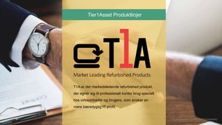 T1A er det markedsledende refurbished produkt,
der egner sig til professionelt kontor brug specielt
hos virksomheder og brugere, som ønsker en
mere bæredygtig IT profil.
Tier1Asset Produktlinjer
Photographer: @rawpixel (Unsplash)
 