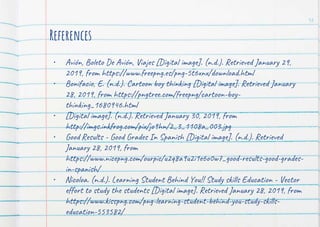 References
• Avión, Boleto De Avión, Viajes [Digital image]. (n.d.). Retrieved January 29,
2019, from https://www.freepng.es/png-5t6xnx/download.html
• Bonifacio, E. (n.d.). Cartoon boy thinking [Digital image]. Retrieved January
28, 2019, from https://pngtree.com/freepng/cartoon-boy-
thinking_1680946.html
• [Digital image]. (n.d.). Retrieved January 30, 2019, from
http://imgs.inkfrog.com/pix/jo9hn/2_3_1108a_003.jpg
• Good Results - Good Grades In Spanish [Digital image]. (n.d.). Retrieved
January 28, 2019, from
https://www.nicepng.com/ourpic/u2q8a9u2i1e6o0w7_good-results-good-grades-
in-spanish/
• Nicoloa. (n.d.). Learning Student Behind You!! Study skills Education - Vector
effort to study the students [Digital image]. Retrieved January 28, 2019, from
https://www.kisspng.com/png-learning-student-behind-you-study-skills-
education-553582/
12
 