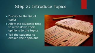 Step 2: Introduce Topics
 Distribute the list of
topics.
 Allow the students time
to write down their
opinions to the topics.
 Tell the students to
explain their opinions.
 