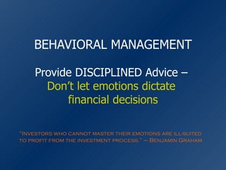 BEHAVIORAL MANAGEMENT Provide DISCIPLINED Advice –  Don’t let emotions dictate  financial decisions “ Investors who cannot master their emotions are ill-suited to profit from the investment process.” – Benjamin Graham 