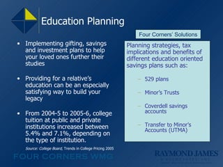 Education Planning  Implementing gifting, savings and investment plans to help your loved ones further their studies Providing for a relative’s education can be an especially satisfying way to build your legacy From 2004-5 to 2005-6, college tuition at public and private institutions increased between 5.4% and 7.1%, depending on the type of institution.  Source: College Board,  Trends in College Pricing 2005 Planning strategies, tax implications and benefits of different education oriented savings plans such as:  529 plans Minor’s Trusts Coverdell savings accounts Transfer to Minor’s Accounts (UTMA) Four Corners’ Solutions 