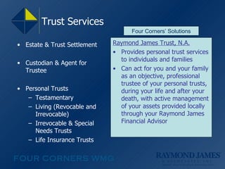 Trust Services  Estate & Trust Settlement Custodian & Agent for Trustee Personal Trusts Testamentary Living (Revocable and Irrevocable) Irrevocable & Special Needs Trusts Life Insurance Trusts Raymond James Trust, N.A. Provides personal trust services to individuals and families Can act for you and your family as an objective, professional trustee of your personal trusts, during your life and after your death, with active management of your assets provided locally through your Raymond James Financial Advisor Four Corners’ Solutions 